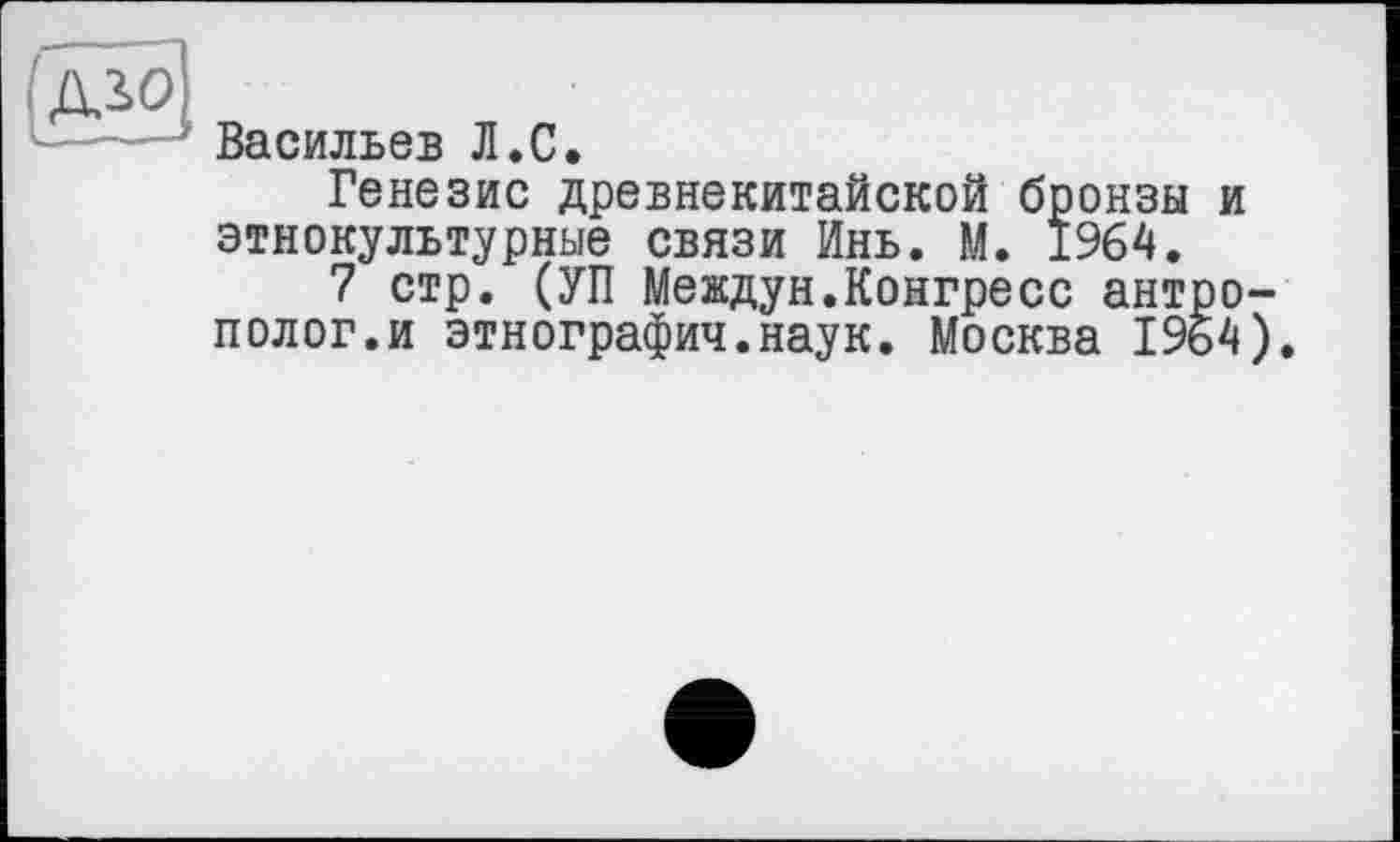 ﻿(дЩ
Васильев Л.С,
Генезис древнекитайской бронзы и этнокультурные связи Инь. М. 1964.
7 стр. (УП Междун.Конгресс антрополог.и этнографии.наук. Москва 1964).